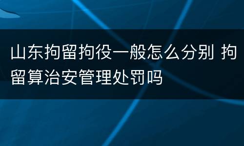 山东拘留拘役一般怎么分别 拘留算治安管理处罚吗