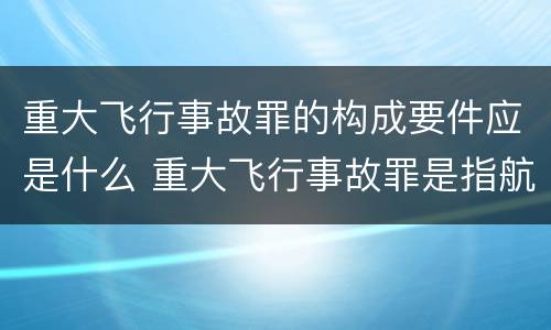 重大飞行事故罪的构成要件应是什么 重大飞行事故罪是指航空人员违反规章制度