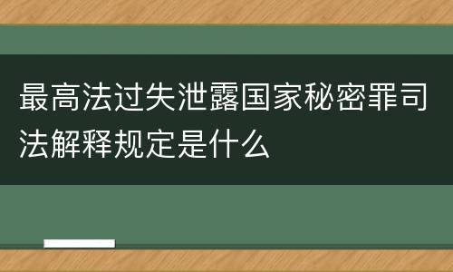 最高法过失泄露国家秘密罪司法解释规定是什么