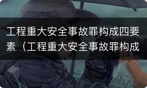 工程重大安全事故罪构成四要素（工程重大安全事故罪构成四要素包括）