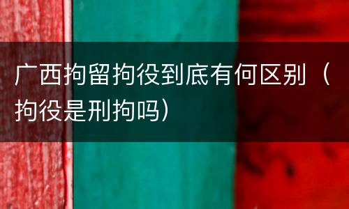 广西拘留拘役到底有何区别（拘役是刑拘吗）