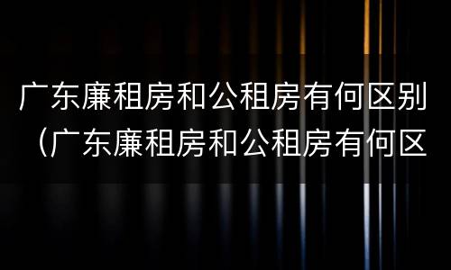 广东廉租房和公租房有何区别（广东廉租房和公租房有何区别呢）