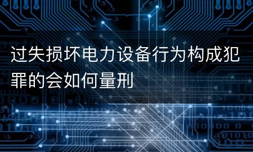 过失损坏电力设备行为构成犯罪的会如何量刑