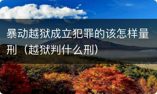 暴动越狱成立犯罪的该怎样量刑（越狱判什么刑）