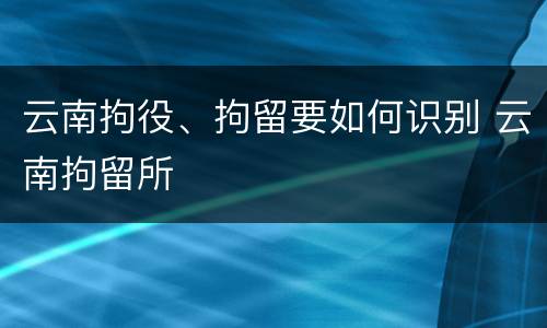 云南拘役、拘留要如何识别 云南拘留所