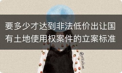 要多少才达到非法低价出让国有土地使用权案件的立案标准