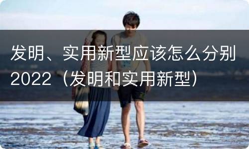 发明、实用新型应该怎么分别2022（发明和实用新型）