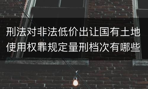 刑法对非法低价出让国有土地使用权罪规定量刑档次有哪些