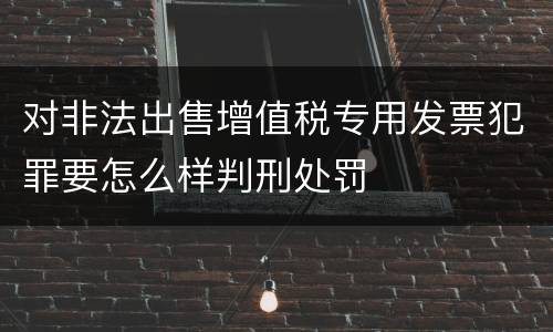 对非法出售增值税专用发票犯罪要怎么样判刑处罚