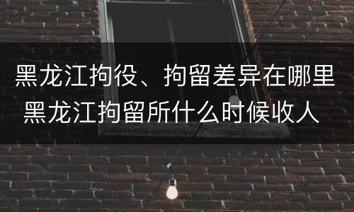 黑龙江拘役、拘留差异在哪里 黑龙江拘留所什么时候收人