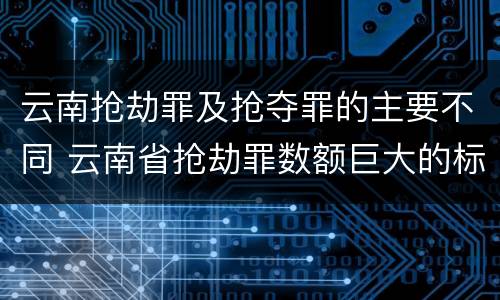 云南抢劫罪及抢夺罪的主要不同 云南省抢劫罪数额巨大的标准