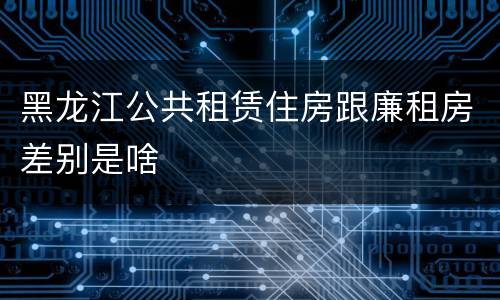 黑龙江公共租赁住房跟廉租房差别是啥