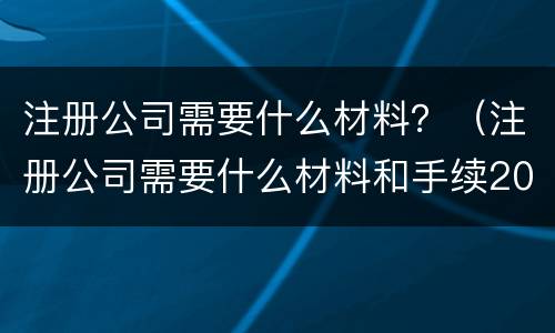 注册公司需要什么材料？（注册公司需要什么材料和手续2022）