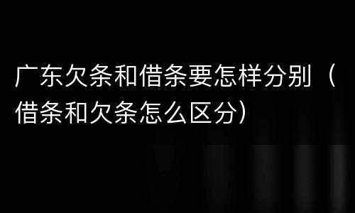 广东欠条和借条要怎样分别（借条和欠条怎么区分）