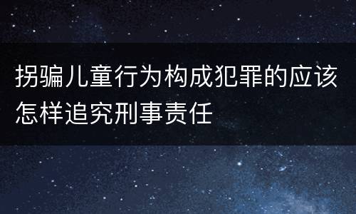 拐骗儿童行为构成犯罪的应该怎样追究刑事责任