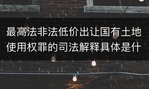 最高法非法低价出让国有土地使用权罪的司法解释具体是什么