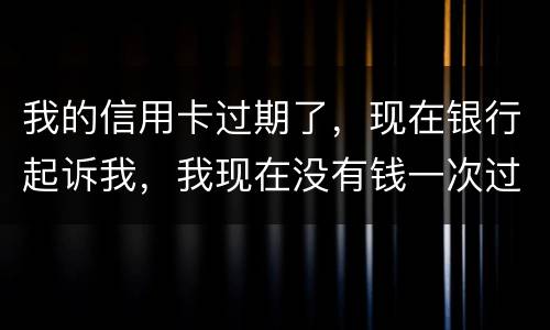 我的信用卡过期了，现在银行起诉我，我现在没有钱一次过还，怎么办