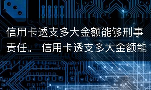 信用卡透支多大金额能够刑事责任。 信用卡透支多大金额能够刑事责任认定