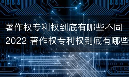 著作权专利权到底有哪些不同2022 著作权专利权到底有哪些不同2022年的