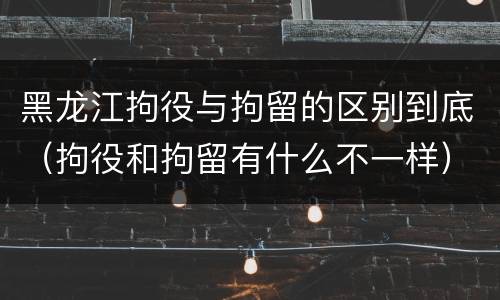 黑龙江拘役与拘留的区别到底（拘役和拘留有什么不一样）