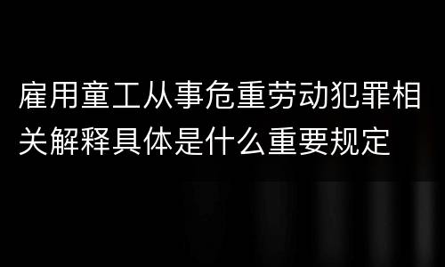 雇用童工从事危重劳动犯罪相关解释具体是什么重要规定