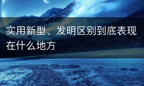 实用新型、发明区别到底表现在什么地方