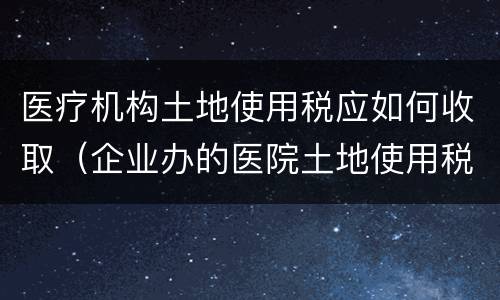 医疗机构土地使用税应如何收取（企业办的医院土地使用税）
