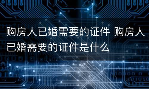 购房人已婚需要的证件 购房人已婚需要的证件是什么