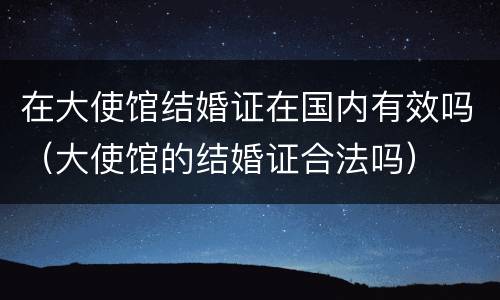 在大使馆结婚证在国内有效吗（大使馆的结婚证合法吗）