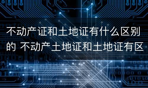 不动产证和土地证有什么区别的 不动产土地证和土地证有区别吗