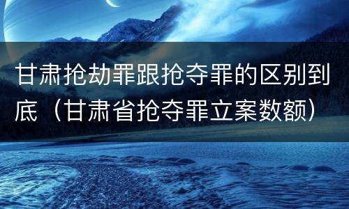 甘肃抢劫罪跟抢夺罪的区别到底（甘肃省抢夺罪立案数额）