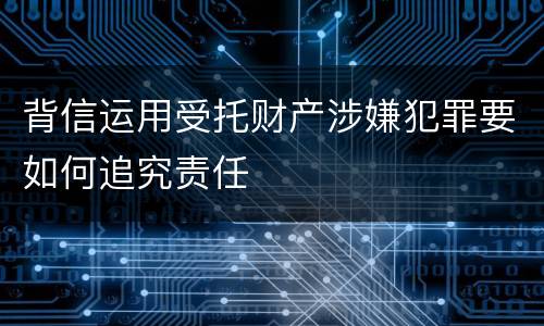 背信运用受托财产涉嫌犯罪要如何追究责任