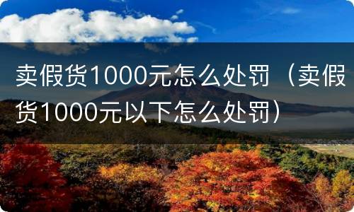 卖假货1000元怎么处罚（卖假货1000元以下怎么处罚）