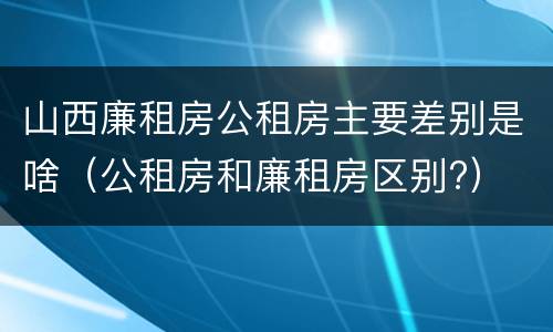 山西廉租房公租房主要差别是啥（公租房和廉租房区别?）