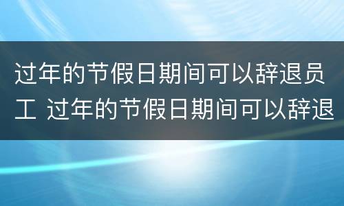 过年的节假日期间可以辞退员工 过年的节假日期间可以辞退员工嘛