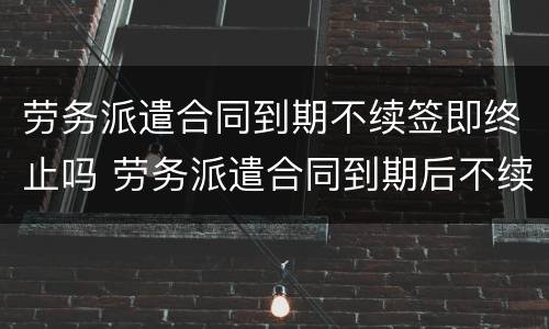 劳务派遣合同到期不续签即终止吗 劳务派遣合同到期后不续签