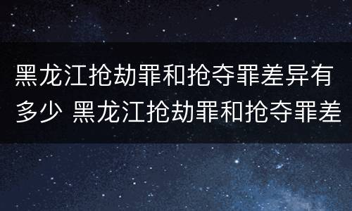 黑龙江抢劫罪和抢夺罪差异有多少 黑龙江抢劫罪和抢夺罪差异有多少