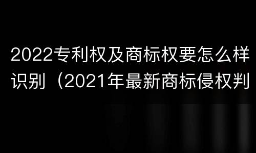 2022专利权及商标权要怎么样识别（2021年最新商标侵权判断标准）