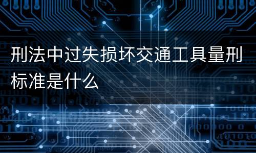 刑法中过失损坏交通工具量刑标准是什么
