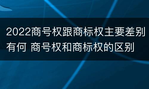 2022商号权跟商标权主要差别有何 商号权和商标权的区别