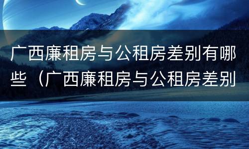 广西廉租房与公租房差别有哪些（广西廉租房与公租房差别有哪些呢）