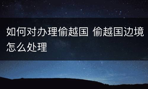 如何对办理偷越国 偷越国边境怎么处理
