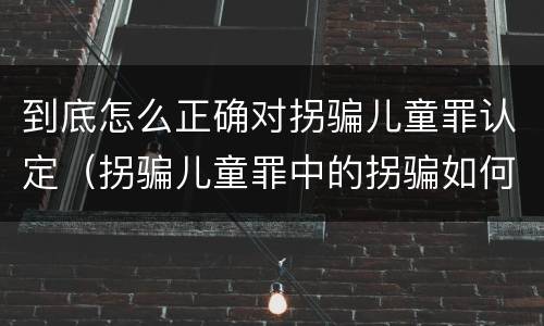到底怎么正确对拐骗儿童罪认定（拐骗儿童罪中的拐骗如何认定）