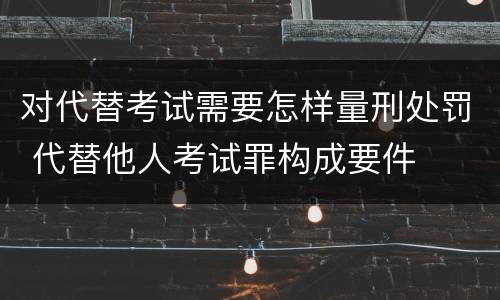 对代替考试需要怎样量刑处罚 代替他人考试罪构成要件