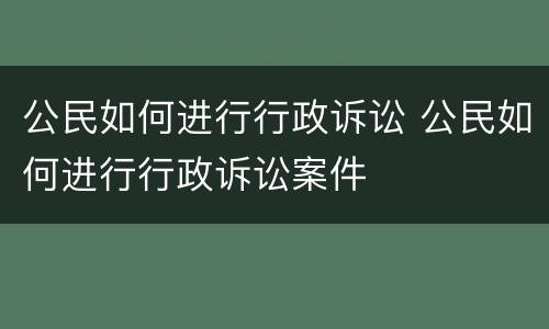 公民如何进行行政诉讼 公民如何进行行政诉讼案件