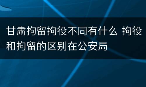 甘肃拘留拘役不同有什么 拘役和拘留的区别在公安局