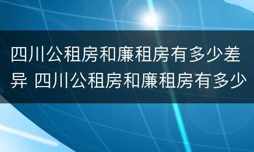 四川公租房和廉租房有多少差异 四川公租房和廉租房有多少差异呢