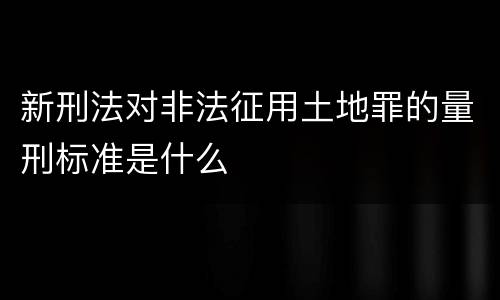新刑法对非法征用土地罪的量刑标准是什么