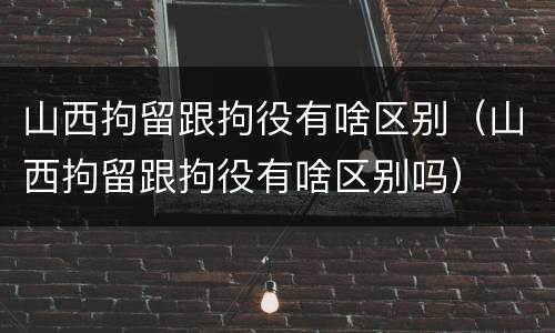 山西拘留跟拘役有啥区别（山西拘留跟拘役有啥区别吗）