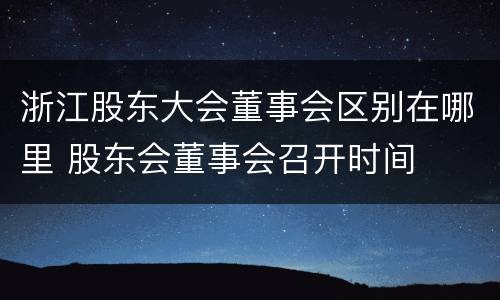 浙江股东大会董事会区别在哪里 股东会董事会召开时间